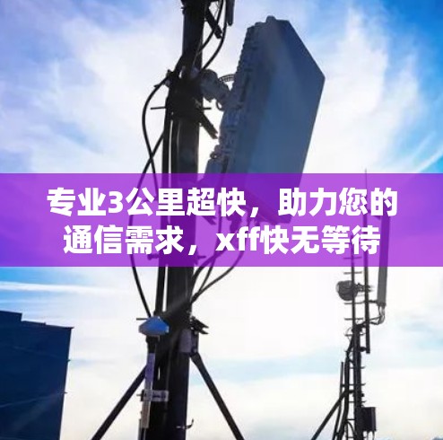 专业3公里超快，助力您的通信需求，xff快无等待