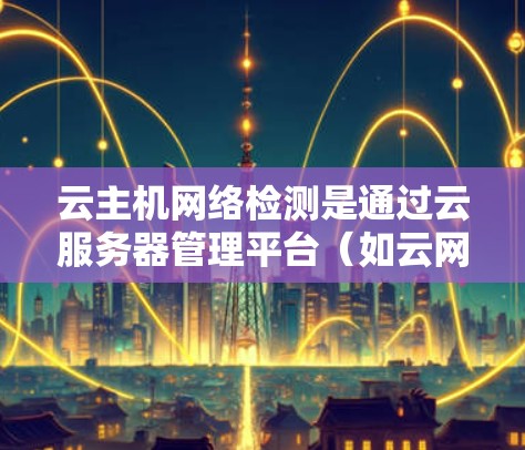 云主机网络检测是通过云服务器管理平台（如云网管）来监控和检测云主机与外部网络之间的连接安全情况，确保数据传输安全和稳定性。以下是对该主题的详细总结