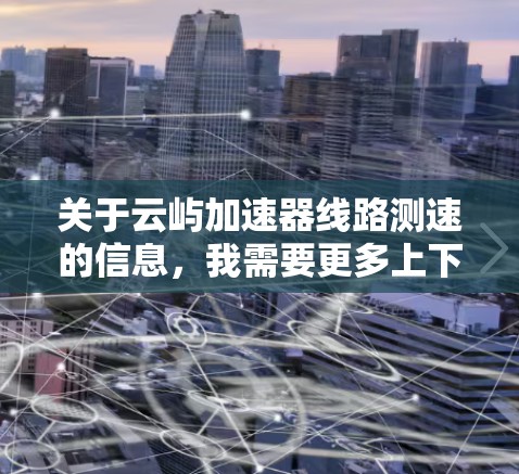关于云屿加速器线路测速的信息,我需要更多上下文来提供准确的答案。以下是一些常见的可能含义和测试结果 关于云屿加速器线路测速的信息,我需要更多上下文来提供准确的答案。以下是一些常见的可能含义和测试结果