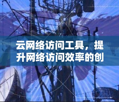 云网络访问工具,提升网络访问效率的创新解决方案 云网络访问工具,提升网络访问效率的创新解决方案