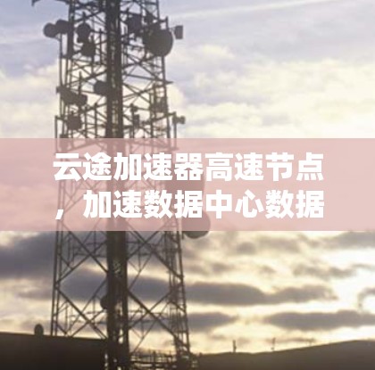 云途加速器高速节点,加速数据中心数据传输的秘钥 云途加速器高速节点,加速数据中心数据传输的秘钥