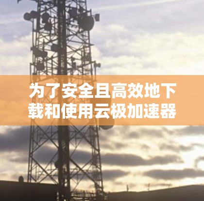 为了安全且高效地下载和使用云极加速器，以下是一步步的指南