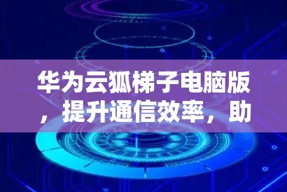 华为云狐梯子电脑版，提升通信效率，助力数据中心升级