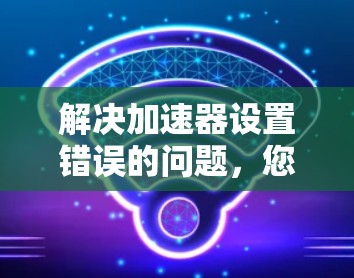 解决加速器设置错误的问题，您可以按照以下步骤进行