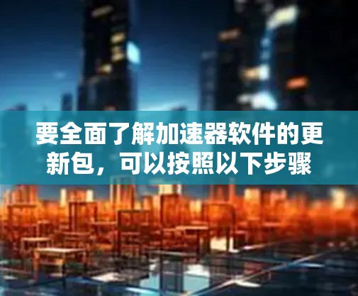 要全面了解加速器软件的更新包，可以按照以下步骤进行