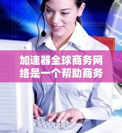 加速器全球商务网络是一个帮助商务人员更快、更高效地进行商务活动的工具集合。以下是基于用户提供的信息，对加速器进行的总结和应用建议
