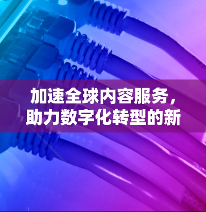 加速全球内容服务，助力数字化转型的新引擎