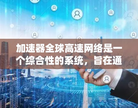 加速器全球高速网络是一个综合性的系统，旨在通过加速器和全球高速网络实现快速数据传输和下载。以下是对该系统进行全面的总结和分析