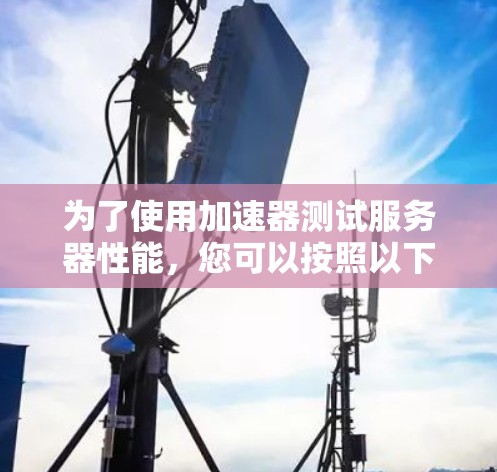 为了使用加速器测试服务器性能,您可以按照以下步骤进行操作 为了使用加速器测试服务器性能,您可以按照以下步骤进行操作