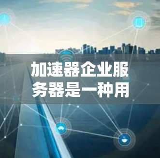 加速器企业服务器是一种用于提升企业服务器性能的工具，尤其适用于需要高并发访问和长时间加载的企业环境。以下是对加速器企业服务器的详细分析和解决方案