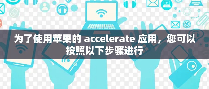 为了使用苹果的 accelerate 应用,您可以按照以下步骤进行 为了使用苹果的 accelerate 应用,您可以按照以下步骤进行
