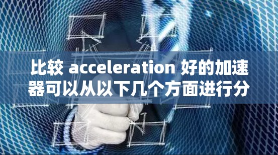 比较 acceleration 好的加速器可以从以下几个方面进行分析 比较 acceleration 好的加速器可以从以下几个方面进行分析