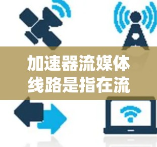 加速器流媒体线路是指在流媒体设备或服务器中使用加速器技术来提升流媒体传输速度的系统。加速器通常指能够更快连接到互联网的设备或软件,用于加速流媒体流媒体的传输。以下是关于加速器流媒体线路的详细信息 加速器流媒体线路是指在流媒体设备或服务器中使用加速器技术来提升流媒体传输速度的系统。加速器通常指能够更快连接到互联网的设备或软件,用于加速流媒体流媒体的传输。以下是关于加速器流媒体线路的详细信息