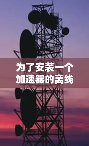 为了安装一个加速器的离线安装包,以下是一个清晰的步骤指南 为了安装一个加速器的离线安装包,以下是一个清晰的步骤指南