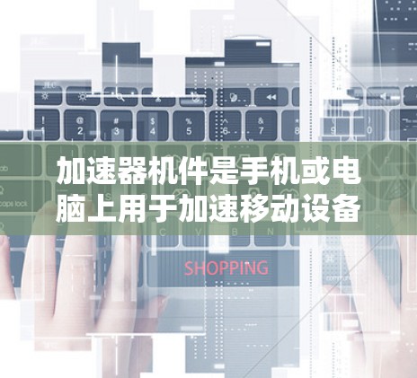 加速器机件是手机或电脑上用于加速移动设备的操作快捷键或按钮，通常存在于设备的设置或应用中，用于加速某些操作如打开应用、搜索或下载文件