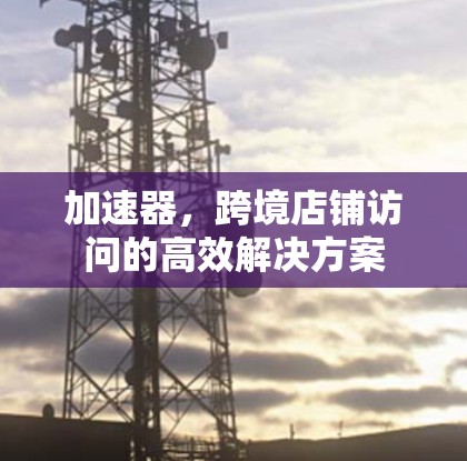 加速器，跨境店铺访问的高效解决方案
