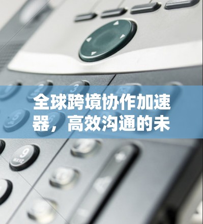 全球跨境协作加速器，高效沟通的未来解决方案