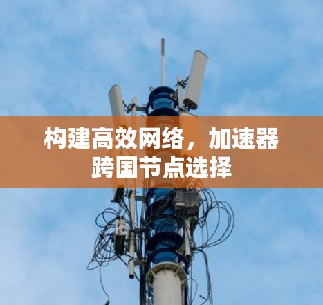 构建高效网络,加速器跨国节点选择 构建高效网络,加速器跨国节点选择